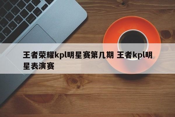 王者荣耀kpl明星赛第几期 王者kpl明星表演赛 第1张