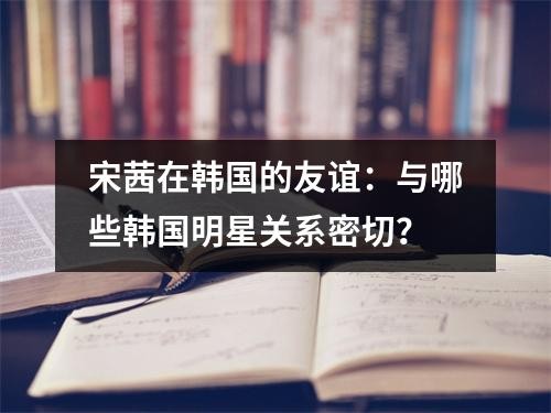 宋茜在韩国的友谊：与哪些韩国<a target=