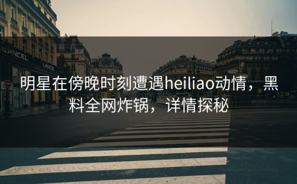 明星在傍晚时刻遭遇heiliao动情，黑料全网炸锅，详情探秘 第1张