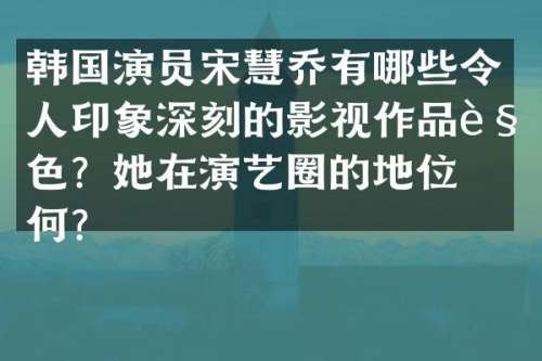 韩国演员宋慧乔有哪些令人印象深刻的影视作品角色？她在演艺圈的地位如何？