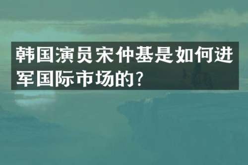 韩国演员宋仲基是如何进军国际市场的？
