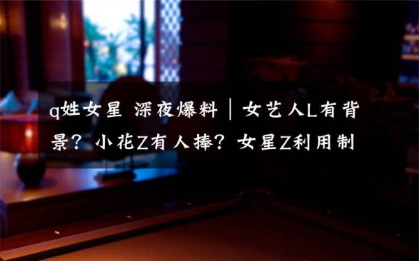 q姓女星 深夜爆料｜女艺人L有背景？小花Z有人捧？女星Z利用制片人上位文章配图