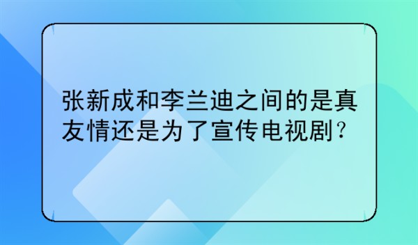 张新成和李兰迪之间的是真友情还是为了宣传电视剧？