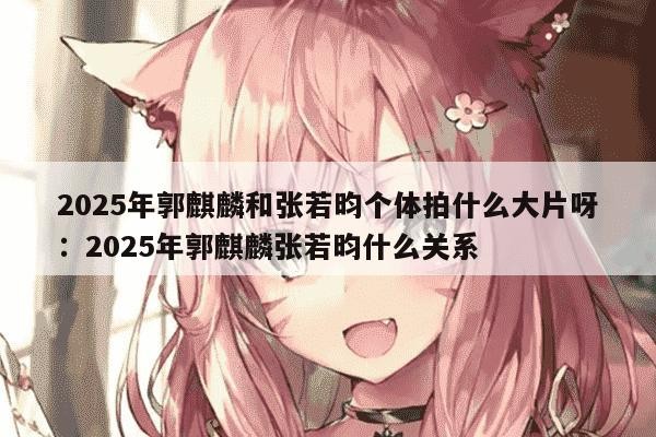 2025年郭麒麟和张若昀个体拍什么大片呀：2025年郭麒麟张若昀什么关系