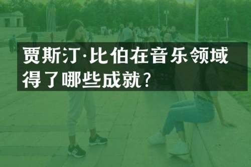 贾斯汀·比伯在音乐领域取得了哪些成就？