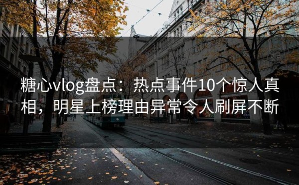 糖心vlog盘点：热点事件10个惊人真相，明星上榜理由异常令人刷屏不断