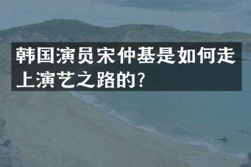 韩国演员宋仲基是如何走上演艺之路的？