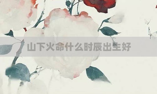 山下火命什么时辰出生好
