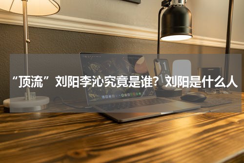“顶流”刘阳李沁究竟是谁？刘阳是什么人