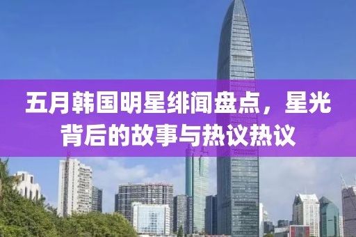 五月韩国明星绯闻盘点，星光背后的故事与热议热议