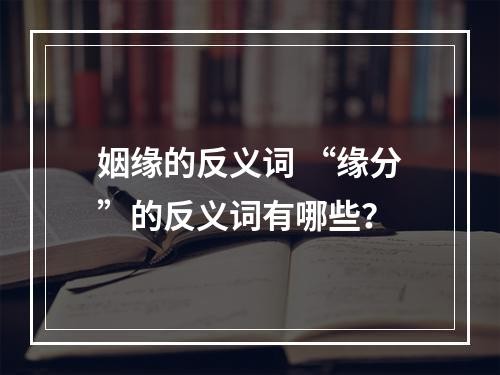 姻缘的反义词 “缘分”的反义词有哪些？