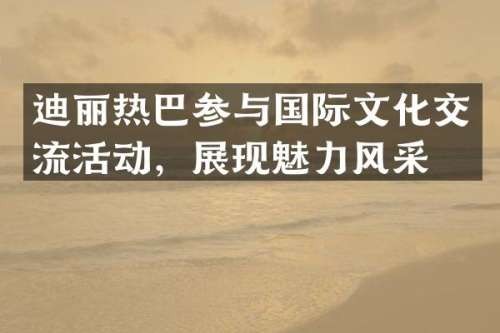 迪丽热巴参与国际文化交流活动，展现魅力风采