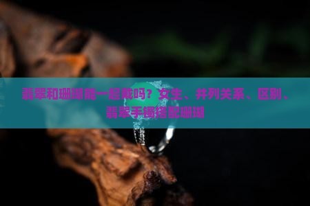 翡翠和珊瑚能一起戴吗？女生、并列关系、区别、翡翠手镯搭配珊瑚
