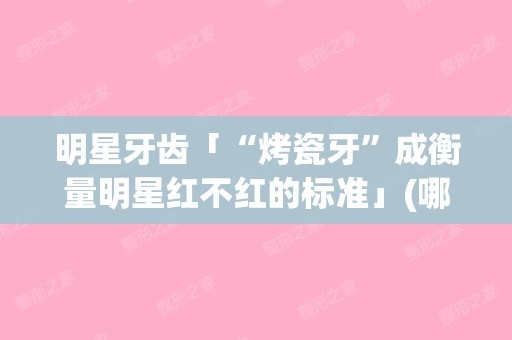 明星牙齿「“烤瓷牙”成衡量明星红不红的标准」(哪个明星是烤瓷牙)