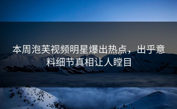 本周泡芙视频明星爆出热点，出乎意料细节真相让人瞠目