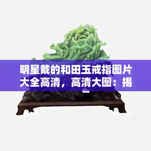 明星戴的和田玉戒指图片大全高清，高清大图：揭秘明星们喜爱的和田玉戒指款式！