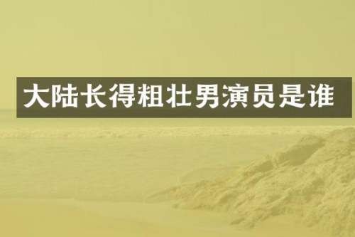 大陆长得粗壮男演员是谁
