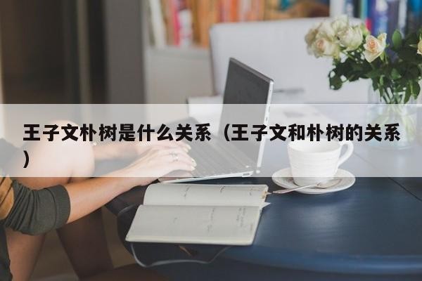 王子文朴树是什么关系（王子文和朴树的关系） 