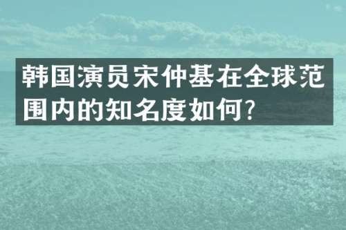 韩国演员宋仲基在全球范围内的知名度如何？