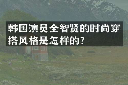 韩国演员全智贤的时尚穿搭风格是怎样的？
