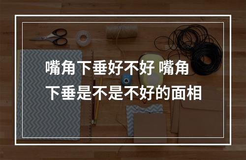 嘴角下垂好不好 嘴角下垂是不是不好的面相