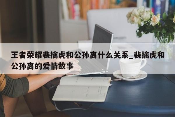 王者荣耀裴擒虎和公孙离什么关系_裴擒虎和公孙离的爱情故事