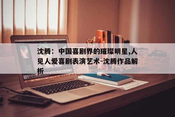 沈腾：中国喜剧界的璀璨明星,人见人爱喜剧表演艺术-沈腾作品解析
