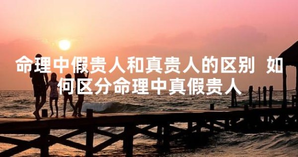 命理中假贵人和真贵人的区别 如何区分命理中真假贵人