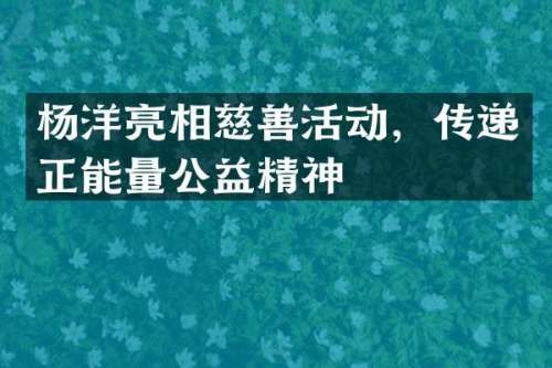 杨洋亮相慈善活动，传递正能量公益精神