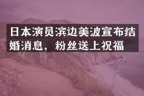 日本演员滨边美波宣布结婚消息，粉丝送上祝福