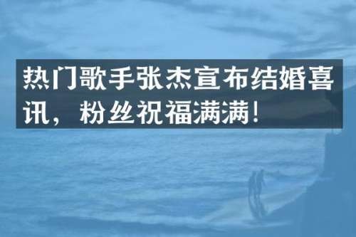 热门歌手张杰宣布结婚喜讯，粉丝祝福满满！