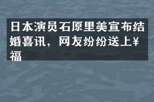 日本演员石原里美宣布结婚喜讯，网友纷纷送上祝福