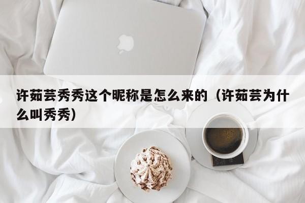 许茹芸秀秀这个昵称是怎么来的（许茹芸为什么叫秀秀） 