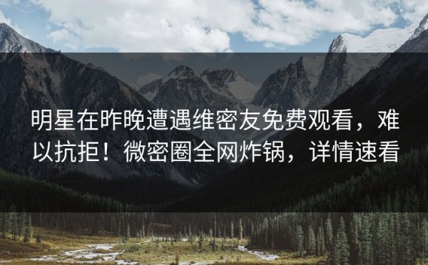 明星在昨晚遭遇维密友免费观看,难以抗拒!微密圈全网炸锅,详情速看