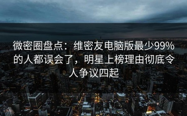 微密圈盘点：维密友电脑版最少99%的人都误会了，明星上榜理由彻底令人争议四起