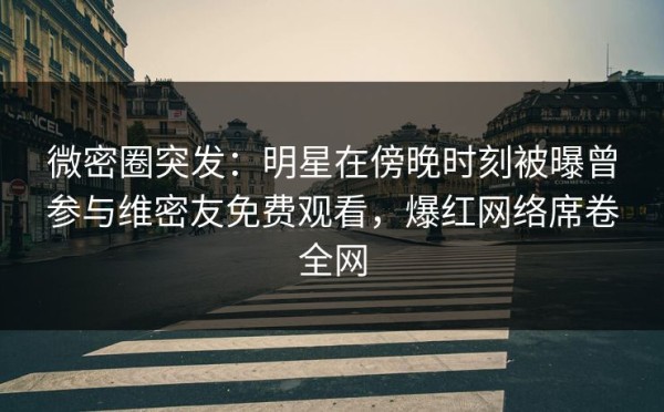 微密圈突发：明星在傍晚时刻被曝曾参与维密友免费观看，爆红网络席卷全网 第1张