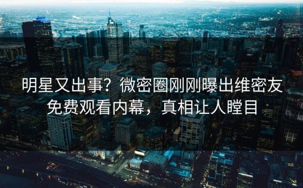 明星又出事？微密圈刚刚曝出维密友免费观看内幕，真相让人瞠目