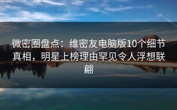 微密圈盘点：维密友电脑版10个细节真相，明星上榜理由罕见令人浮想联翩
