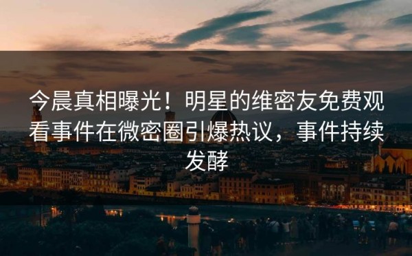 今晨真相曝光!明星的维密友免费观看事件在微密圈引爆热议,事件持续发酵