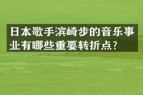 日本歌手滨崎步的音乐事业有哪些重要转折点？