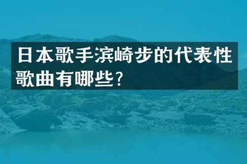 日本歌手滨崎步的代表性歌曲有哪些？