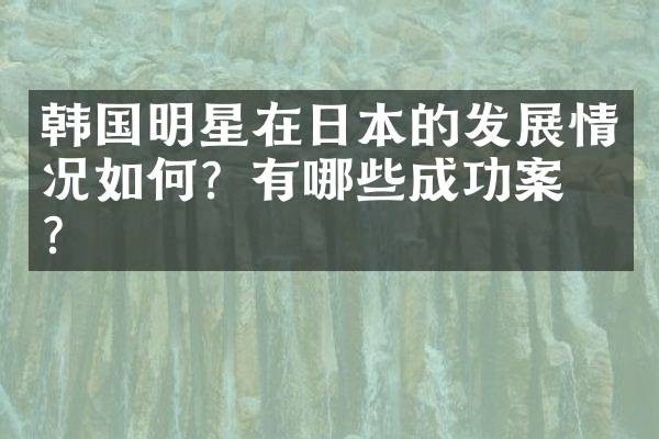 韩国明星在日本的发展情况如何？有哪些成功案例？
