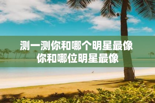 测一测你和哪个明星最像 你和哪位明星最像