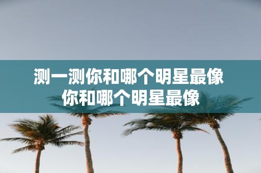 测一测你和哪个明星最像 你和哪个明星最像