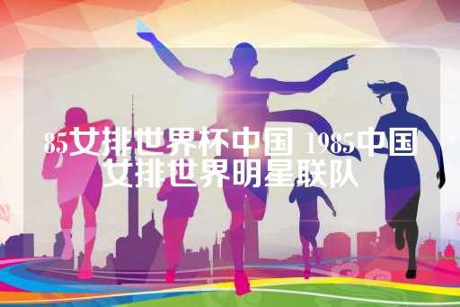 85女排世界杯中国 1985中国女排世界明星联队