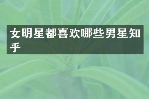 女明星都喜欢哪些男星知乎