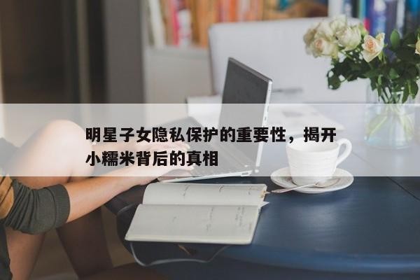明星子女隐私保护的重要性,揭开小糯米背后的真相
