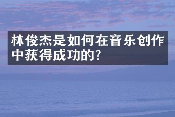 林俊杰是如何在音乐创作中获得成功的？