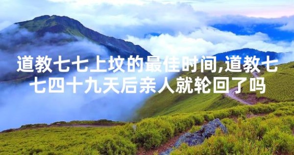 道教七七上坟的最佳时间,道教七七四十九天后亲人就轮回了吗