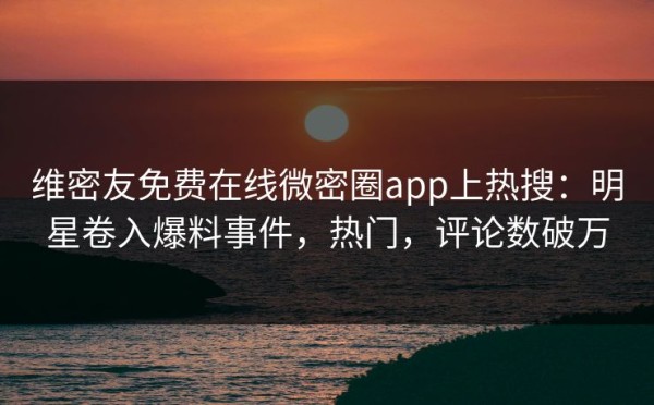 维密友免费在线微密圈app上热搜：明星卷入爆料事件，热门，评论数破万